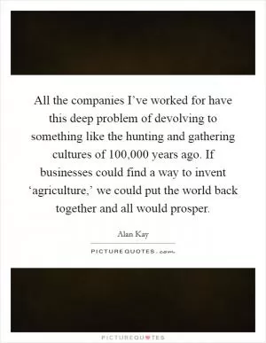 All the companies I’ve worked for have this deep problem of devolving to something like the hunting and gathering cultures of 100,000 years ago. If businesses could find a way to invent ‘agriculture,’ we could put the world back together and all would prosper Picture Quote #1