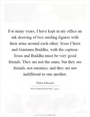 For many years, I have kept in my office an ink drawing of two smiling figures with their arms around each other: Jesus Christ and Gautama Buddha, with the caption: Jesus and Buddha must be very good friends. They are not the same, but they are friends, not enemies, and they are not indifferent to one another Picture Quote #1