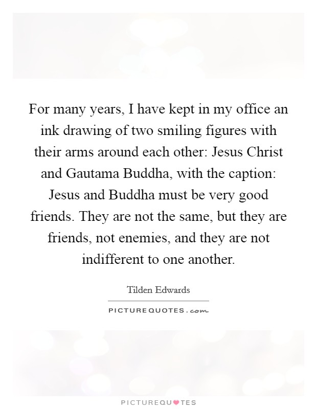 For many years, I have kept in my office an ink drawing of two smiling figures with their arms around each other: Jesus Christ and Gautama Buddha, with the caption: Jesus and Buddha must be very good friends. They are not the same, but they are friends, not enemies, and they are not indifferent to one another. Picture Quote #1