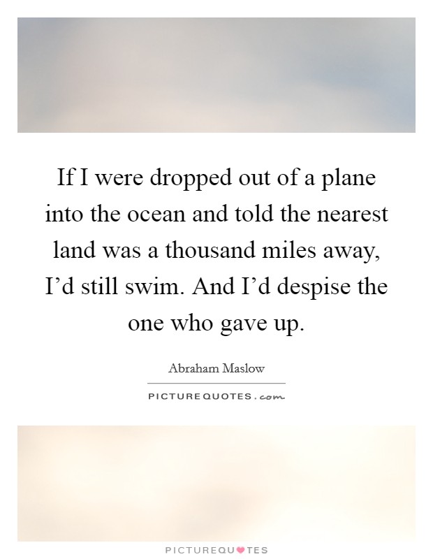 If I were dropped out of a plane into the ocean and told the nearest land was a thousand miles away, I'd still swim. And I'd despise the one who gave up. Picture Quote #1