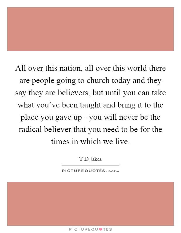 All over this nation, all over this world there are people going to church today and they say they are believers, but until you can take what you’ve been taught and bring it to the place you gave up - you will never be the radical believer that you need to be for the times in which we live Picture Quote #1