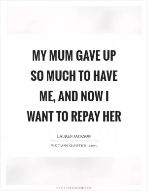 My mum gave up so much to have me, and now I want to repay her Picture Quote #1