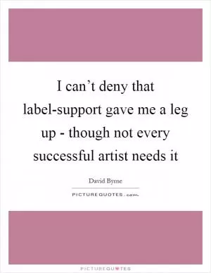 I can’t deny that label-support gave me a leg up - though not every successful artist needs it Picture Quote #1