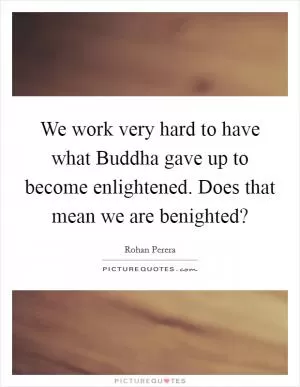 We work very hard to have what Buddha gave up to become enlightened. Does that mean we are benighted? Picture Quote #1