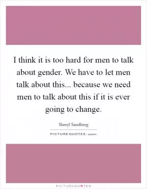 I think it is too hard for men to talk about gender. We have to let men talk about this... because we need men to talk about this if it is ever going to change Picture Quote #1