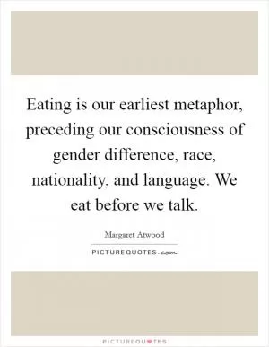 Eating is our earliest metaphor, preceding our consciousness of gender difference, race, nationality, and language. We eat before we talk Picture Quote #1
