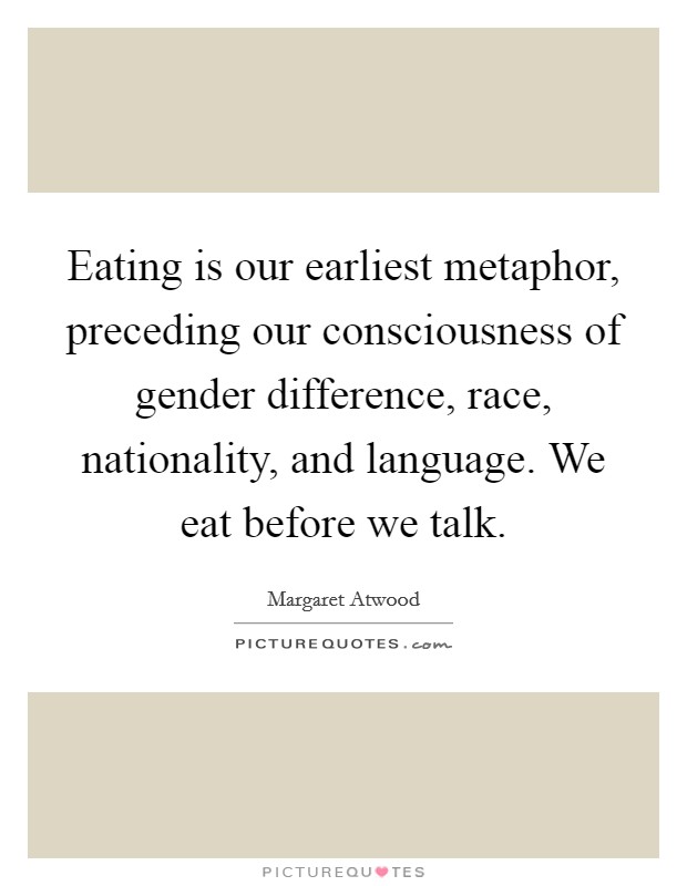 Eating is our earliest metaphor, preceding our consciousness of gender difference, race, nationality, and language. We eat before we talk. Picture Quote #1