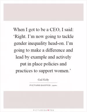 When I got to be a CEO, I said: ‘Right. I’m now going to tackle gender inequality head-on. I’m going to make a difference and lead by example and actively put in place policies and practices to support women.’ Picture Quote #1