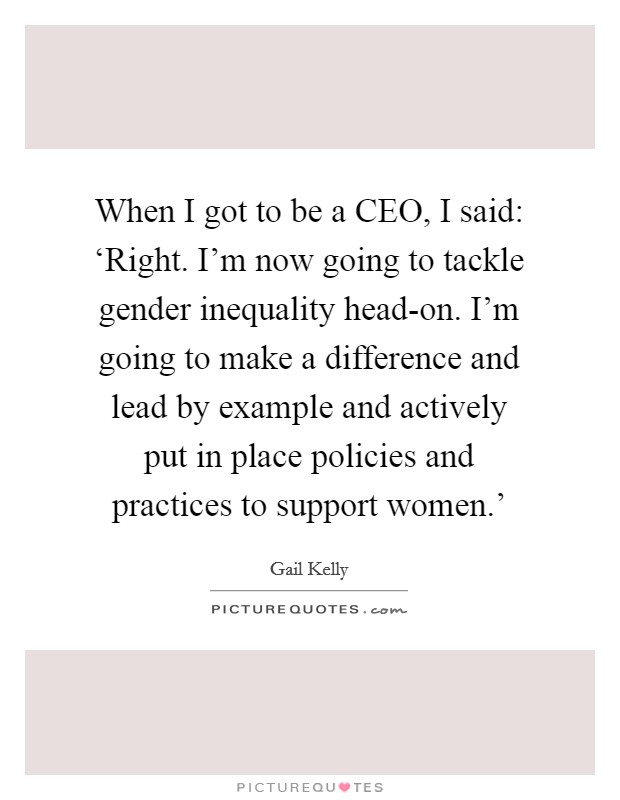 When I got to be a CEO, I said: ‘Right. I'm now going to tackle gender inequality head-on. I'm going to make a difference and lead by example and actively put in place policies and practices to support women.' Picture Quote #1