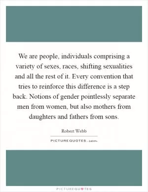 We are people, individuals comprising a variety of sexes, races, shifting sexualities and all the rest of it. Every convention that tries to reinforce this difference is a step back. Notions of gender pointlessly separate men from women, but also mothers from daughters and fathers from sons Picture Quote #1