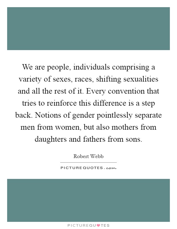 We are people, individuals comprising a variety of sexes, races, shifting sexualities and all the rest of it. Every convention that tries to reinforce this difference is a step back. Notions of gender pointlessly separate men from women, but also mothers from daughters and fathers from sons. Picture Quote #1