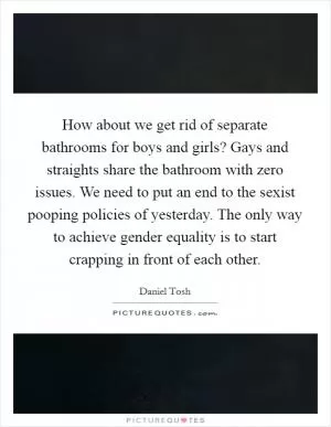 How about we get rid of separate bathrooms for boys and girls? Gays and straights share the bathroom with zero issues. We need to put an end to the sexist pooping policies of yesterday. The only way to achieve gender equality is to start crapping in front of each other Picture Quote #1