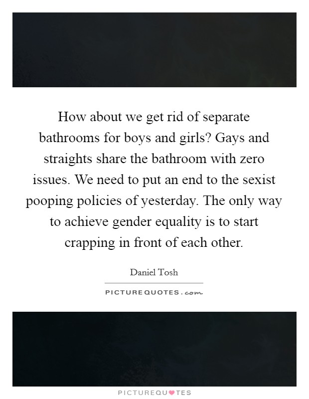 How about we get rid of separate bathrooms for boys and girls? Gays and straights share the bathroom with zero issues. We need to put an end to the sexist pooping policies of yesterday. The only way to achieve gender equality is to start crapping in front of each other. Picture Quote #1