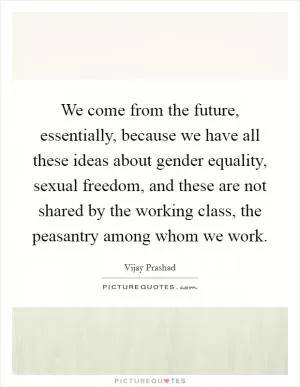 We come from the future, essentially, because we have all these ideas about gender equality, sexual freedom, and these are not shared by the working class, the peasantry among whom we work Picture Quote #1