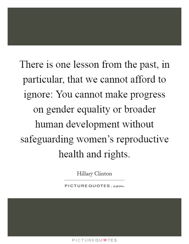 There is one lesson from the past, in particular, that we cannot afford to ignore: You cannot make progress on gender equality or broader human development without safeguarding women's reproductive health and rights. Picture Quote #1