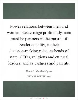 Power relations between men and women must change profoundly, men must be partners in the pursuit of gender equality, in their decision-making roles, as heads of state, CEOs, religious and cultural leaders, and as partners and parents Picture Quote #1