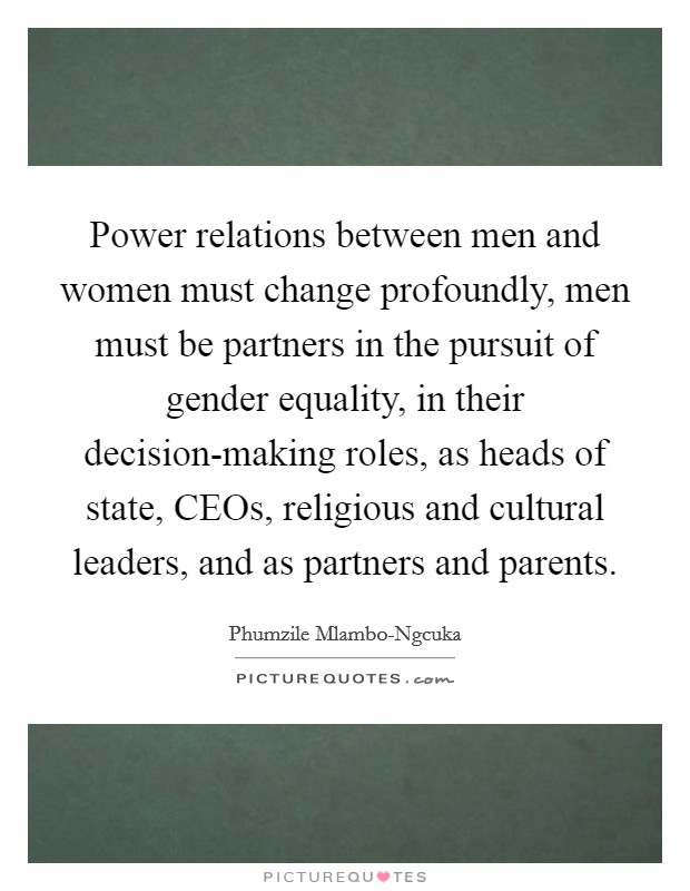 Power relations between men and women must change profoundly, men must be partners in the pursuit of gender equality, in their decision-making roles, as heads of state, CEOs, religious and cultural leaders, and as partners and parents. Picture Quote #1