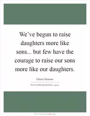 We’ve begun to raise daughters more like sons... but few have the courage to raise our sons more like our daughters Picture Quote #1