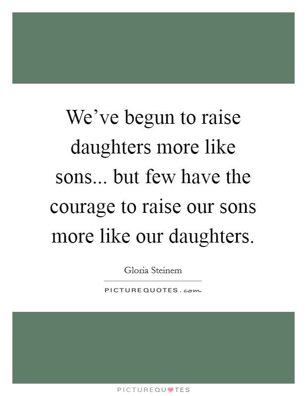 We've begun to raise daughters more like sons... but few have the courage to raise our sons more like our daughters. Picture Quote #1