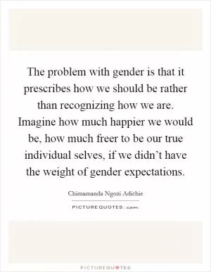 The problem with gender is that it prescribes how we should be rather than recognizing how we are. Imagine how much happier we would be, how much freer to be our true individual selves, if we didn’t have the weight of gender expectations Picture Quote #1