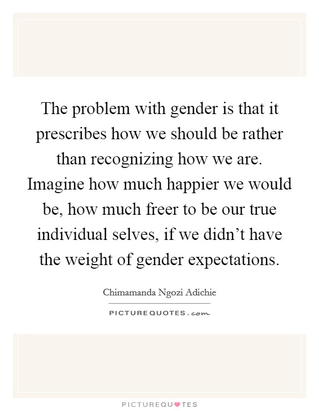 The problem with gender is that it prescribes how we should be rather than recognizing how we are. Imagine how much happier we would be, how much freer to be our true individual selves, if we didn't have the weight of gender expectations. Picture Quote #1