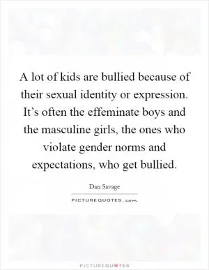 A lot of kids are bullied because of their sexual identity or expression. It’s often the effeminate boys and the masculine girls, the ones who violate gender norms and expectations, who get bullied Picture Quote #1