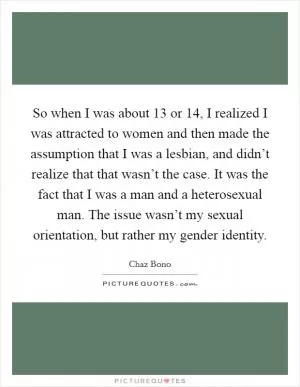 So when I was about 13 or 14, I realized I was attracted to women and then made the assumption that I was a lesbian, and didn’t realize that that wasn’t the case. It was the fact that I was a man and a heterosexual man. The issue wasn’t my sexual orientation, but rather my gender identity Picture Quote #1