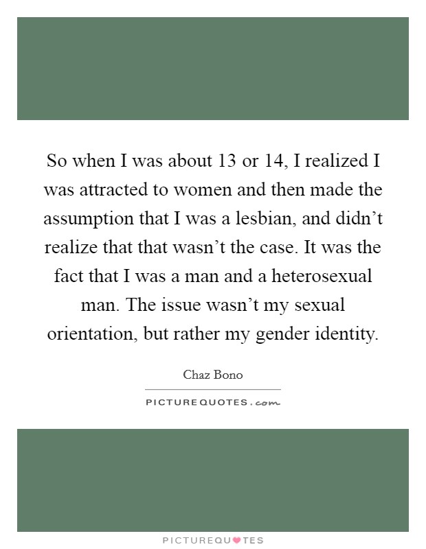 So when I was about 13 or 14, I realized I was attracted to women and then made the assumption that I was a lesbian, and didn't realize that that wasn't the case. It was the fact that I was a man and a heterosexual man. The issue wasn't my sexual orientation, but rather my gender identity. Picture Quote #1