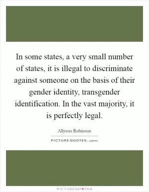 In some states, a very small number of states, it is illegal to discriminate against someone on the basis of their gender identity, transgender identification. In the vast majority, it is perfectly legal Picture Quote #1