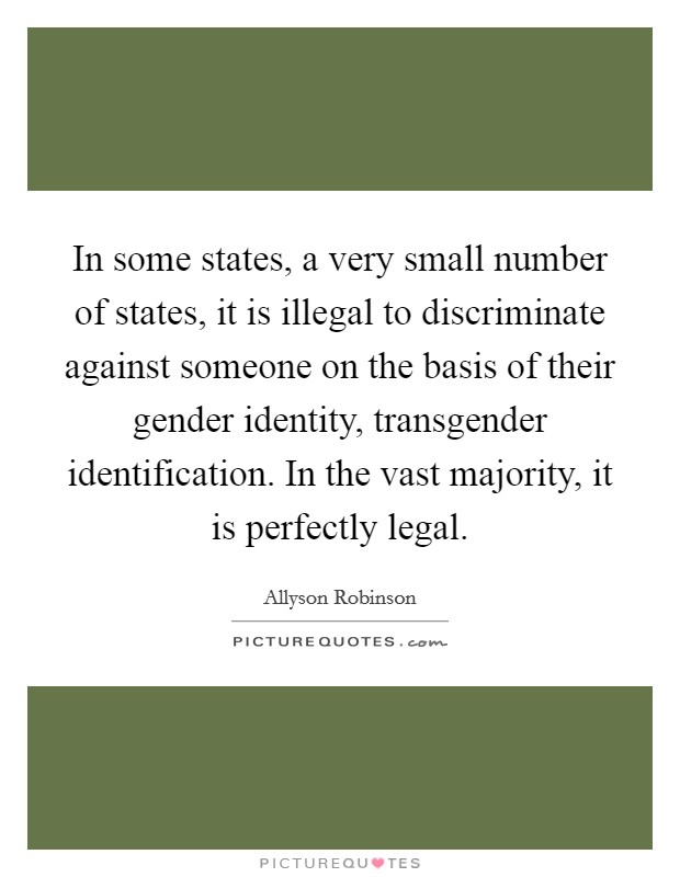 In some states, a very small number of states, it is illegal to discriminate against someone on the basis of their gender identity, transgender identification. In the vast majority, it is perfectly legal. Picture Quote #1