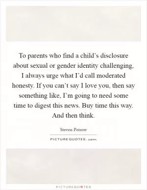 To parents who find a child’s disclosure about sexual or gender identity challenging, I always urge what I’d call moderated honesty. If you can’t say I love you, then say something like, I’m going to need some time to digest this news. Buy time this way. And then think Picture Quote #1