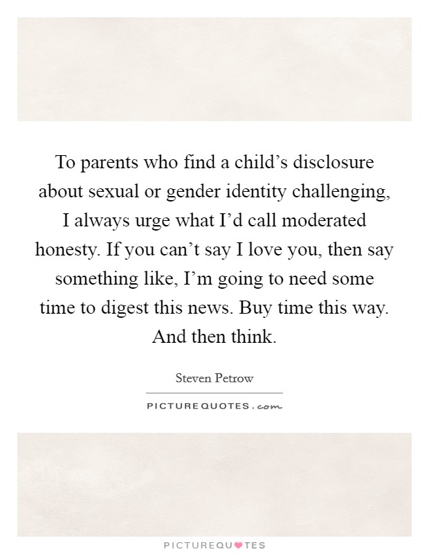 To parents who find a child's disclosure about sexual or gender identity challenging, I always urge what I'd call moderated honesty. If you can't say I love you, then say something like, I'm going to need some time to digest this news. Buy time this way. And then think. Picture Quote #1