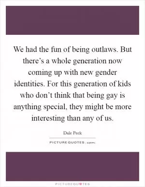 We had the fun of being outlaws. But there’s a whole generation now coming up with new gender identities. For this generation of kids who don’t think that being gay is anything special, they might be more interesting than any of us Picture Quote #1