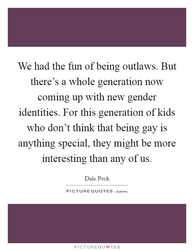We had the fun of being outlaws. But there's a whole generation now coming up with new gender identities. For this generation of kids who don't think that being gay is anything special, they might be more interesting than any of us. Picture Quote #1
