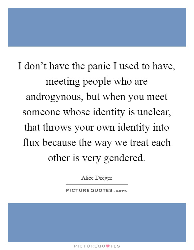 I don't have the panic I used to have, meeting people who are androgynous, but when you meet someone whose identity is unclear, that throws your own identity into flux because the way we treat each other is very gendered. Picture Quote #1