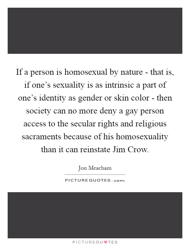 If a person is homosexual by nature - that is, if one's sexuality is as intrinsic a part of one's identity as gender or skin color - then society can no more deny a gay person access to the secular rights and religious sacraments because of his homosexuality than it can reinstate Jim Crow. Picture Quote #1