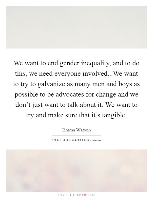 We want to end gender inequality, and to do this, we need everyone involved...We want to try to galvanize as many men and boys as possible to be advocates for change and we don't just want to talk about it. We want to try and make sure that it's tangible. Picture Quote #1