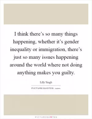 I think there’s so many things happening, whether it’s gender inequality or immigration, there’s just so many issues happening around the world where not doing anything makes you guilty Picture Quote #1