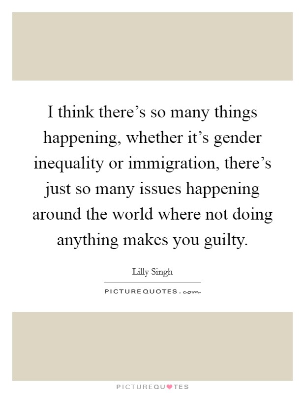 I think there's so many things happening, whether it's gender inequality or immigration, there's just so many issues happening around the world where not doing anything makes you guilty. Picture Quote #1
