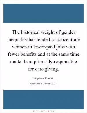 The historical weight of gender inequality has tended to concentrate women in lower-paid jobs with fewer benefits and at the same time made them primarily responsible for care giving Picture Quote #1