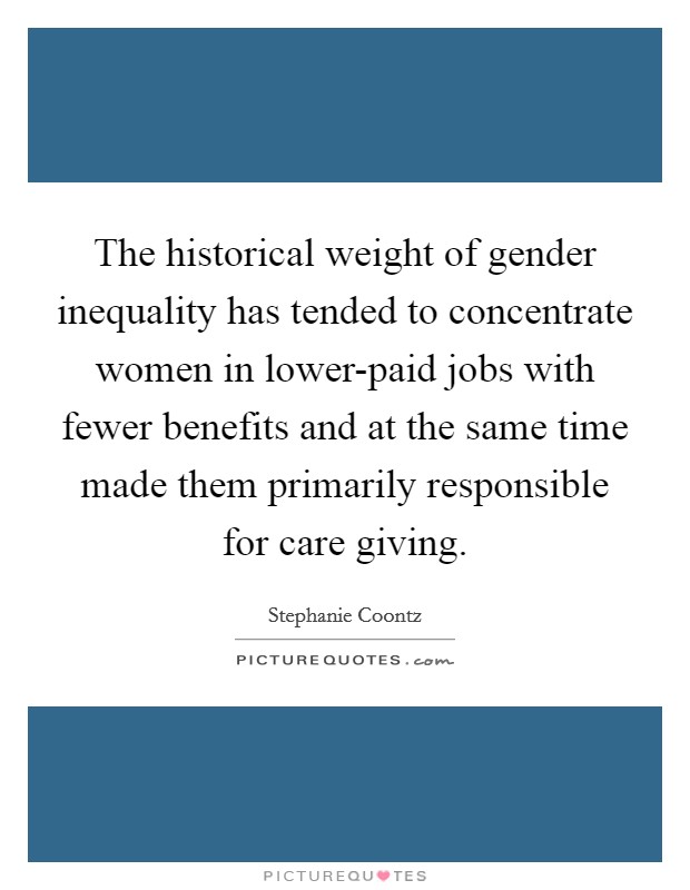 The historical weight of gender inequality has tended to concentrate women in lower-paid jobs with fewer benefits and at the same time made them primarily responsible for care giving. Picture Quote #1