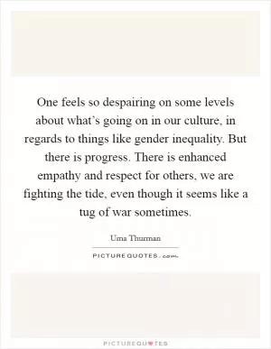 One feels so despairing on some levels about what’s going on in our culture, in regards to things like gender inequality. But there is progress. There is enhanced empathy and respect for others, we are fighting the tide, even though it seems like a tug of war sometimes Picture Quote #1