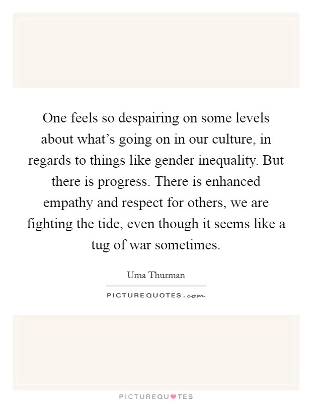 One feels so despairing on some levels about what's going on in our culture, in regards to things like gender inequality. But there is progress. There is enhanced empathy and respect for others, we are fighting the tide, even though it seems like a tug of war sometimes. Picture Quote #1