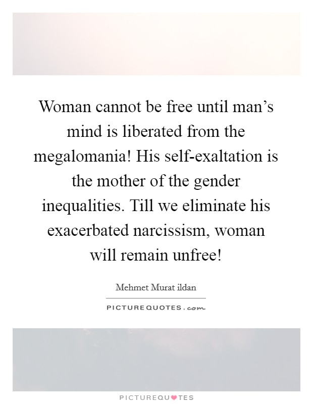 Woman cannot be free until man's mind is liberated from the megalomania! His self-exaltation is the mother of the gender inequalities. Till we eliminate his exacerbated narcissism, woman will remain unfree! Picture Quote #1