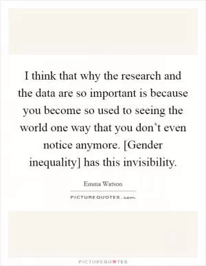 I think that why the research and the data are so important is because you become so used to seeing the world one way that you don’t even notice anymore. [Gender inequality] has this invisibility Picture Quote #1