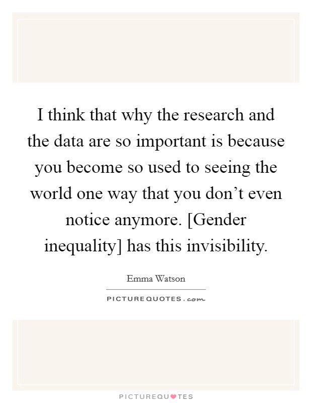 I think that why the research and the data are so important is because you become so used to seeing the world one way that you don't even notice anymore. [Gender inequality] has this invisibility. Picture Quote #1