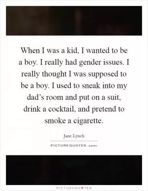 When I was a kid, I wanted to be a boy. I really had gender issues. I really thought I was supposed to be a boy. I used to sneak into my dad’s room and put on a suit, drink a cocktail, and pretend to smoke a cigarette Picture Quote #1
