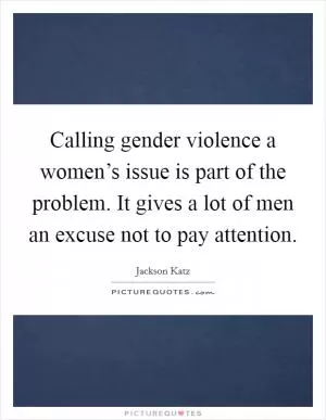 Calling gender violence a women’s issue is part of the problem. It gives a lot of men an excuse not to pay attention Picture Quote #1