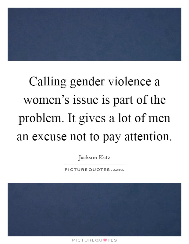 Calling gender violence a women's issue is part of the problem. It gives a lot of men an excuse not to pay attention. Picture Quote #1