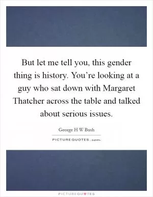 But let me tell you, this gender thing is history. You’re looking at a guy who sat down with Margaret Thatcher across the table and talked about serious issues Picture Quote #1